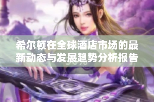 希尔顿在全球酒店市场的最新动态与发展趋势分析报告