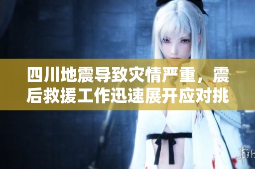 四川地震导致灾情严重，震后救援工作迅速展开应对挑战