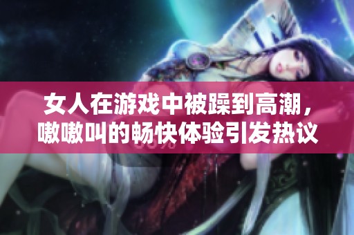 女人在游戏中被躁到高潮，嗷嗷叫的畅快体验引发热议