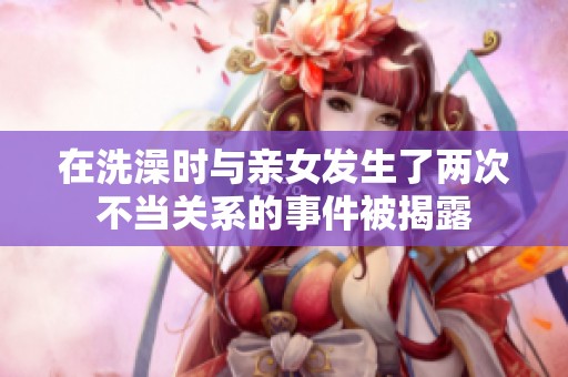 在洗澡时与亲女发生了两次不当关系的事件被揭露