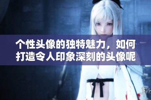 个性头像的独特魅力，如何打造令人印象深刻的头像呢