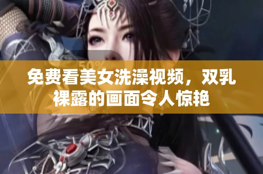 免费看美女洗澡视频，双乳裸露的画面令人惊艳