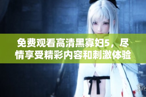 免费观看高清黑寡妇5，尽情享受精彩内容和刺激体验