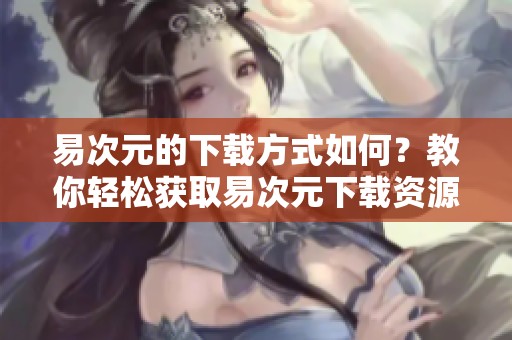 易次元的下载方式如何？教你轻松获取易次元下载资源