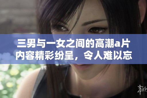 三男与一女之间的高潮**内容精彩纷呈，令人难以忘怀的经历