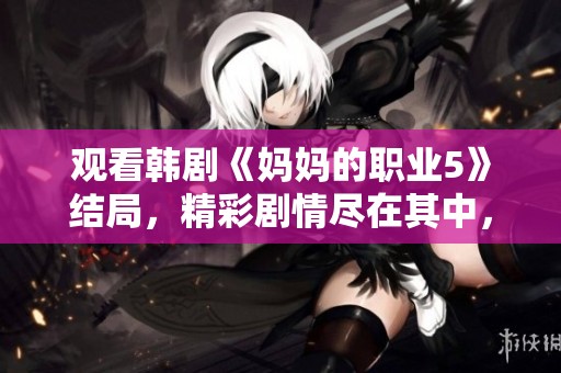 观看韩剧《妈妈的职业5》结局，精彩剧情尽在其中，大家快来一起追吧！