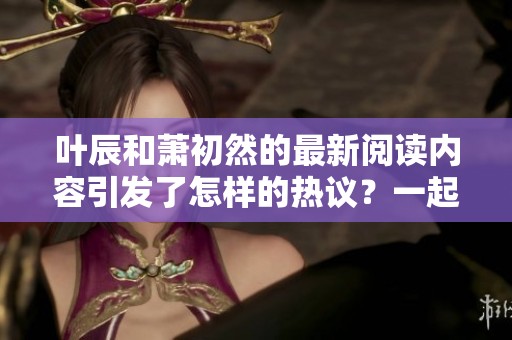 叶辰和萧初然的最新阅读内容引发了怎样的热议？一起来探索他们的故事吧