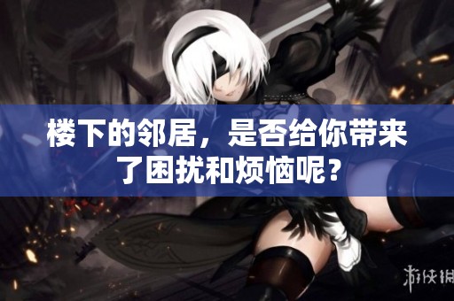 楼下的邻居，是否给你带来了困扰和烦恼呢？