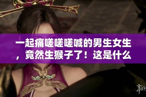 一起痛嗟嗟嗟喊的男生女生，竟然生猴子了！这是什么奇妙的事情？