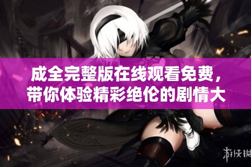 成全完整版在线观看免费，带你体验精彩绝伦的剧情大作。