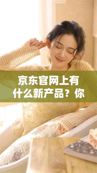 京东官网上有什么新产品？你了解了京东官网的最新动态吗