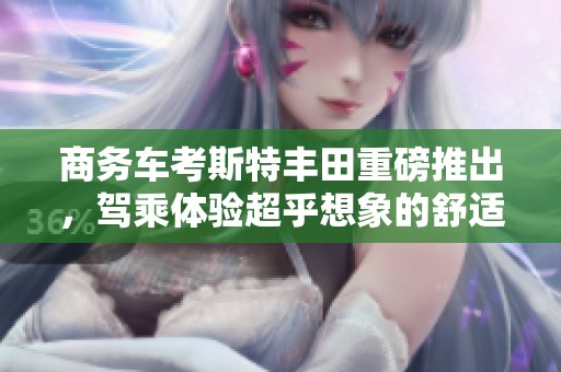 商务车考斯特丰田重磅推出，驾乘体验超乎想象的舒适与豪华