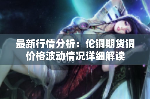 最新行情分析：伦铜期货铜价格波动情况详细解读