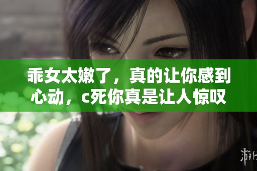 乖女太嫩了，真的让你感到心动，c死你真是让人惊叹。