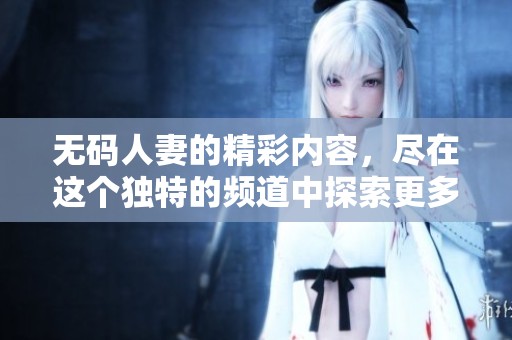 **人妻的精彩内容，尽在这个独特的频道中探索更多哦！