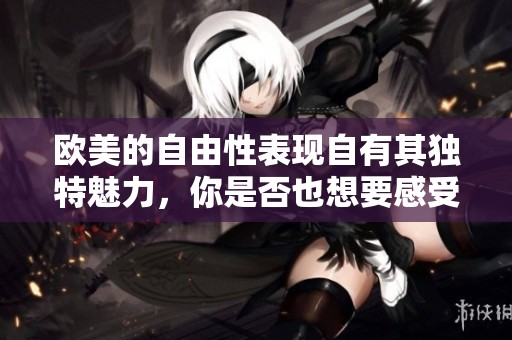 欧美的自由性表现自有其独特魅力，你是否也想要感受一下？