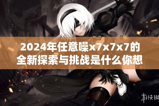 2024年任意噪x7x7x7的全新探索与挑战是什么你想知道吗