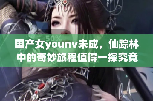 国产女younv未成，仙踪林中的奇妙旅程值得一探究竟