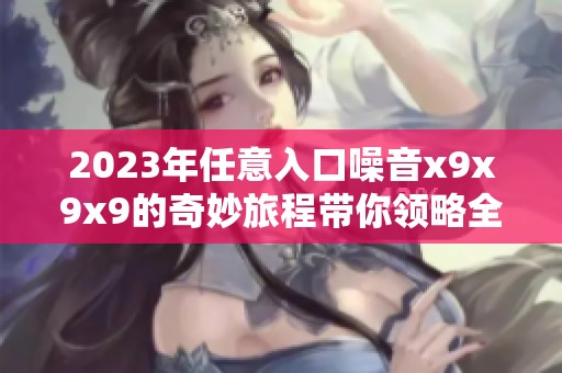 2023年任意入口噪音x9x9x9的奇妙旅程带你领略全新体验