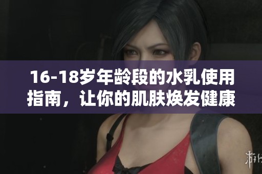 16-18岁年龄段的水乳使用指南，让你的肌肤焕发健康光彩