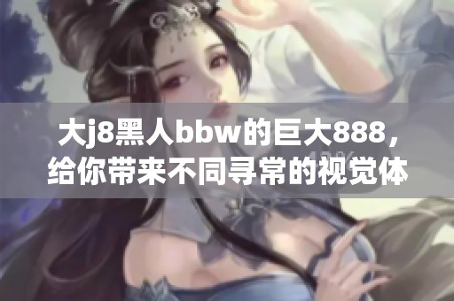 大j8黑人bbw的巨大888，给你带来不同寻常的视觉体验与震撼感受