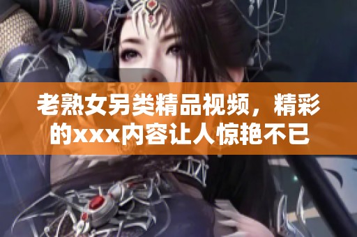 老熟女另类精品视频，精彩的xxx内容让人惊艳不已