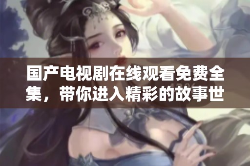 国产电视剧在线观看免费全集，带你进入精彩的故事世界，畅享欢乐与感动