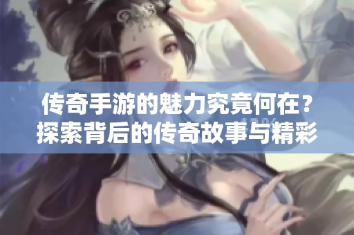 传奇手游的魅力究竟何在？探索背后的传奇故事与精彩玩法