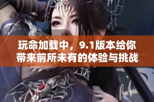 玩命加载中，9.1版本给你带来前所未有的体验与挑战