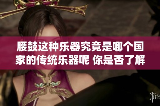 腰鼓这种乐器究竟是哪个国家的传统乐器呢 你是否了解它的起源与文化背景
