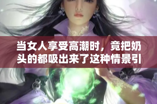 当女人享受高潮时，竟把奶头的都吸出来了这种情景引人关注