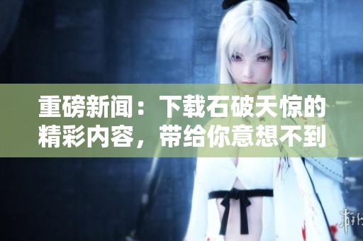 重磅新闻：下载石破天惊的精彩内容，带给你意想不到的震撼体验