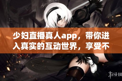 少妇直播真人app，带你进入真实的互动世界，享受不一样的精彩体验。