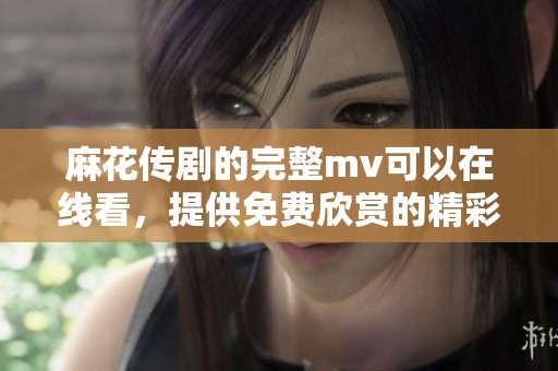 麻花传剧的完整mv可以在线看，提供免费欣赏的精彩内容