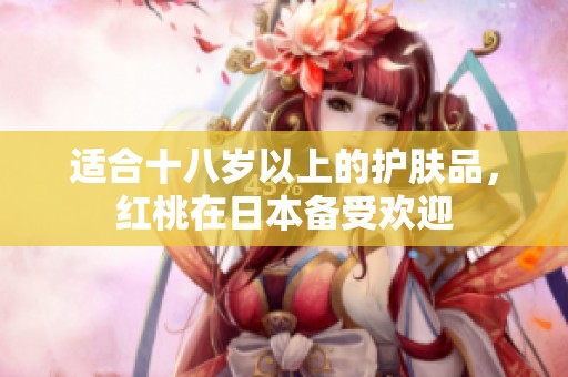 适合十八岁以上的护肤品，红桃在日本备受欢迎