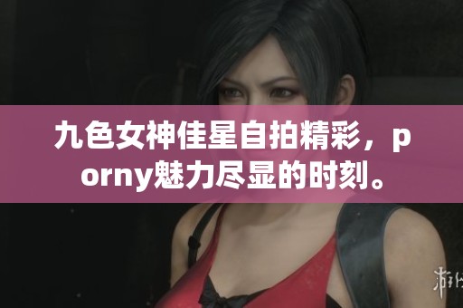 九色女神佳星自拍精彩，porny魅力尽显的时刻。