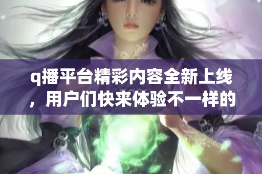 q播平台精彩内容全新上线，用户们快来体验不一样的视听盛宴