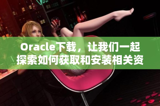 Oracle下载，让我们一起探索如何获取和安装相关资源
