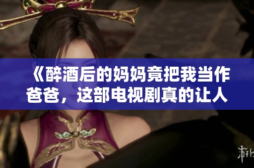 《醉酒后的妈妈竟把我当作爸爸，这部电视剧真的让人意想不到》