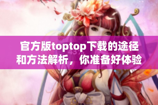 官方版toptop下载的途径和方法解析，你准备好体验了吗