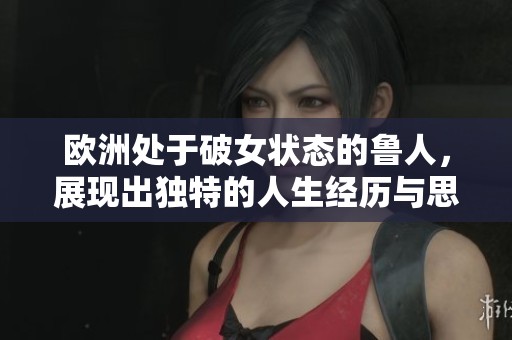 欧洲处于破女状态的鲁人，展现出独特的人生经历与思考