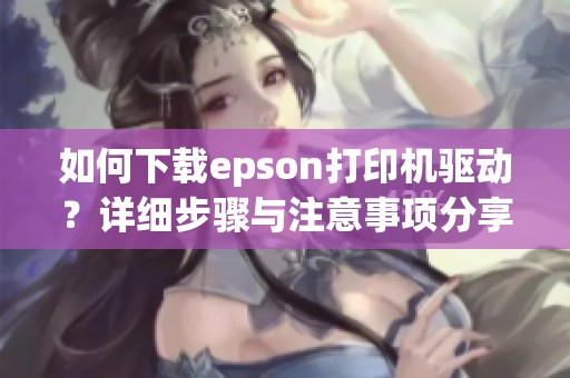 如何下载epson打印机驱动？详细步骤与注意事项分享