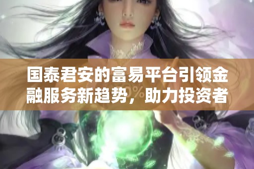 国泰君安的富易平台引领金融服务新趋势，助力投资者实现财富增值