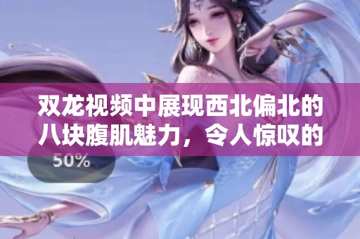 双龙视频中展现西北偏北的八块腹肌魅力，令人惊叹的视觉效果与力量感