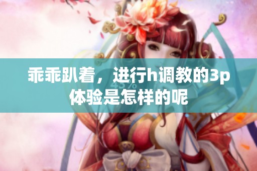 乖乖趴着，进行h调教的3p体验是怎样的呢