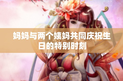 妈妈与两个姨妈共同庆祝生日的特别时刻