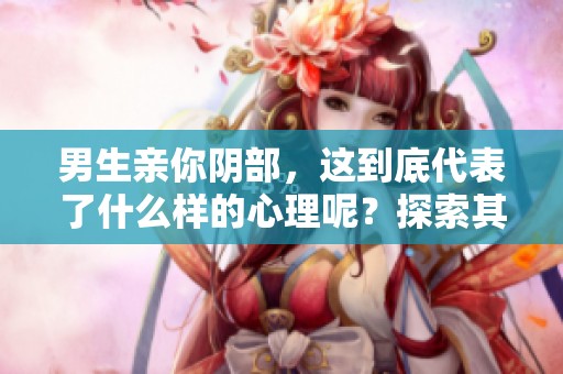 男生亲你阴部，这到底代表了什么样的心理呢？探索其背后的含义与感受。