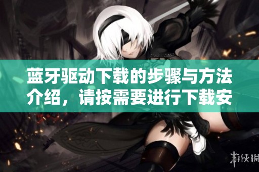 蓝牙驱动下载的步骤与方法介绍，请按需要进行下载安装