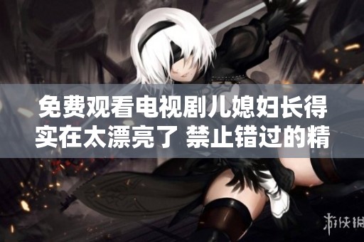 免费观看电视剧儿媳妇长得实在太漂亮了 禁止错过的精彩剧情