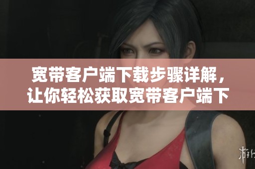宽带客户端下载步骤详解，让你轻松获取宽带客户端下载方式
